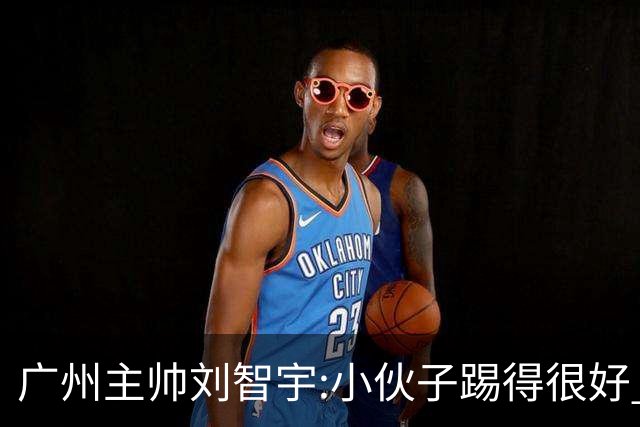 广州主帅刘智宇:小伙子踢得很好 丢球因身材劣势